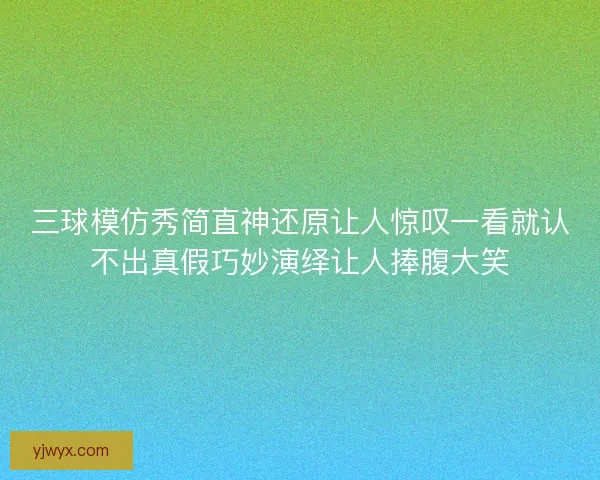 三球模仿秀简直神还原让人惊叹一看就认不出真假巧妙演绎让人捧腹大笑 三球模仿秀简直神还原让人惊叹一看就认不出真假巧妙演绎让人捧腹大笑