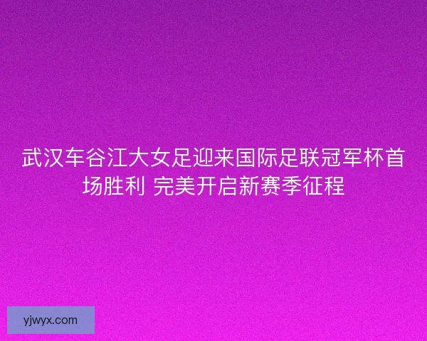 武汉车谷江大女足迎来国际足联冠军杯首场胜利 完美开启新赛季征程 武汉车谷江大女足迎来国际足联冠军杯首场胜利 完美开启新赛季征程