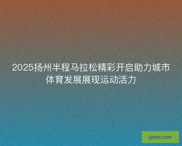 2025扬州半程马拉松精彩开启助力城市体育发展展现运动活力