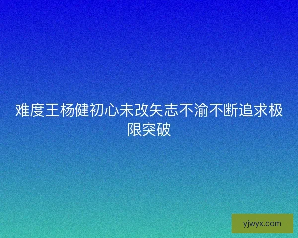难度王杨健初心未改矢志不渝不断追求极限突破