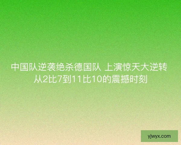中国队逆袭绝杀德国队 上演惊天大逆转 从2比7到11比10的震撼时刻