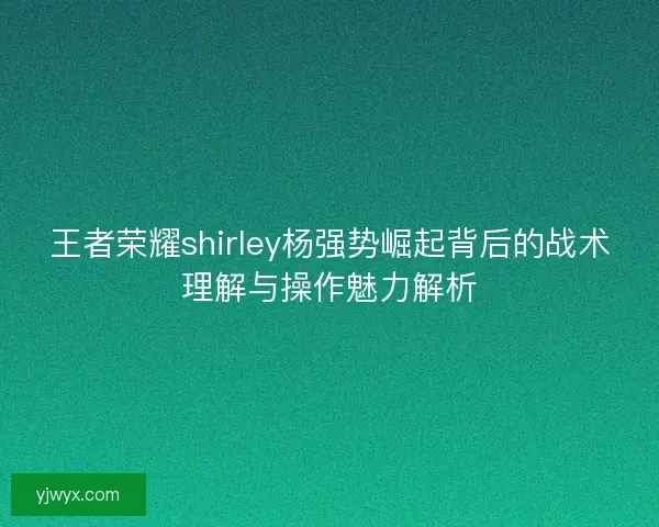 王者荣耀shirley杨强势崛起背后的战术理解与操作魅力解析 王者荣耀shirley杨强势崛起背后的战术理解与操作魅力解析