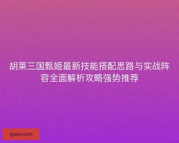 胡莱三国甄姬最新技能搭配思路与实战阵容全面解析攻略强势推荐