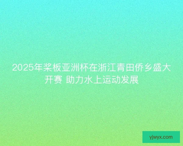 2025年桨板亚洲杯在浙江青田侨乡盛大开赛 助力水上运动发展