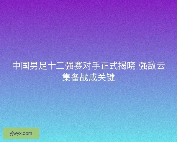 中国男足十二强赛对手正式揭晓 强敌云集备战成关键 中国男足十二强赛对手正式揭晓 强敌云集备战成关键
