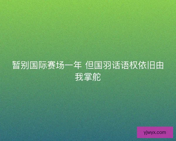 暂别国际赛场一年 但国羽话语权依旧由我掌舵 暂别国际赛场一年 但国羽话语权依旧由我掌舵