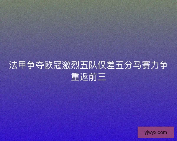 法甲争夺欧冠激烈五队仅差五分马赛力争重返前三 法甲争夺欧冠激烈五队仅差五分马赛力争重返前三