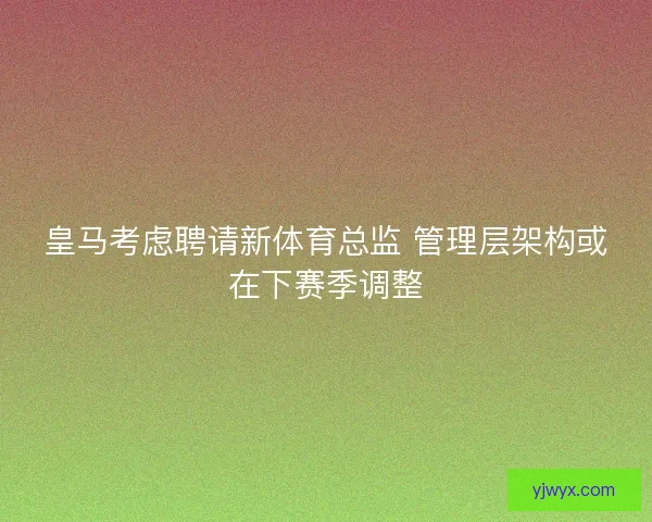 皇马考虑聘请新体育总监 管理层架构或在下赛季调整 皇马考虑聘请新体育总监 管理层架构或在下赛季调整
