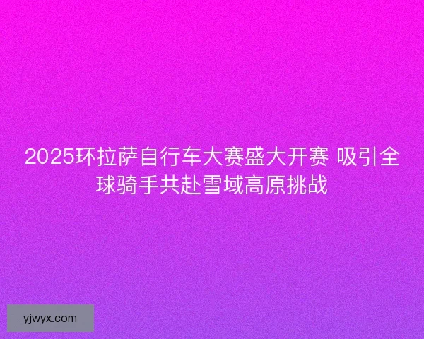 2025环拉萨自行车大赛盛大开赛 吸引全球骑手共赴雪域高原挑战 2025环拉萨自行车大赛盛大开赛 吸引全球骑手共赴雪域高原挑战