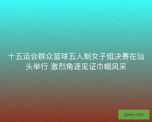 十五运会群众篮球五人制女子组决赛在汕头举行 激烈角逐见证巾帼风采