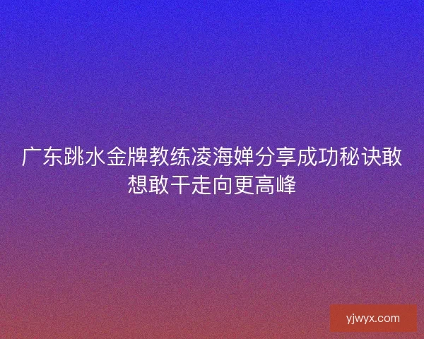 广东跳水金牌教练凌海婵分享成功秘诀敢想敢干走向更高峰