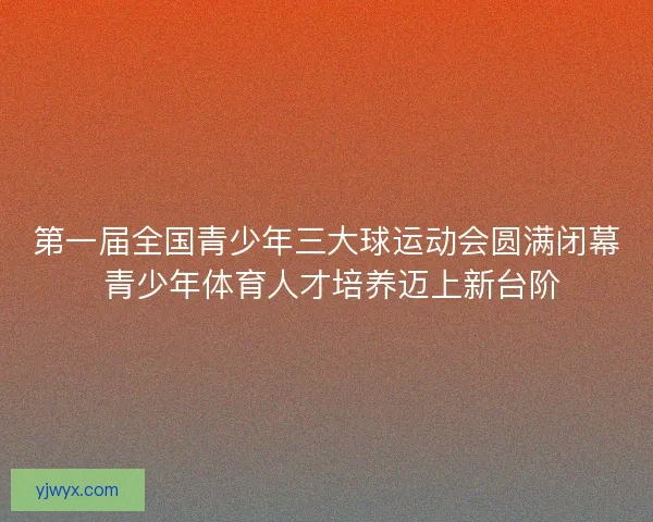 第一届全国青少年三大球运动会圆满闭幕 青少年体育人才培养迈上新台阶