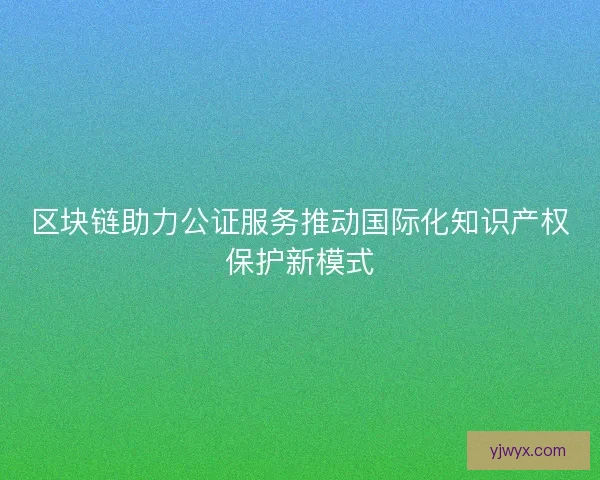 区块链助力公证服务推动国际化知识产权保护新模式 区块链助力公证服务推动国际化知识产权保护新模式