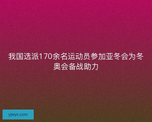 我国选派170余名运动员参加亚冬会为冬奥会备战助力