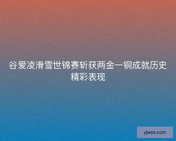谷爱凌滑雪世锦赛斩获两金一铜成就历史精彩表现