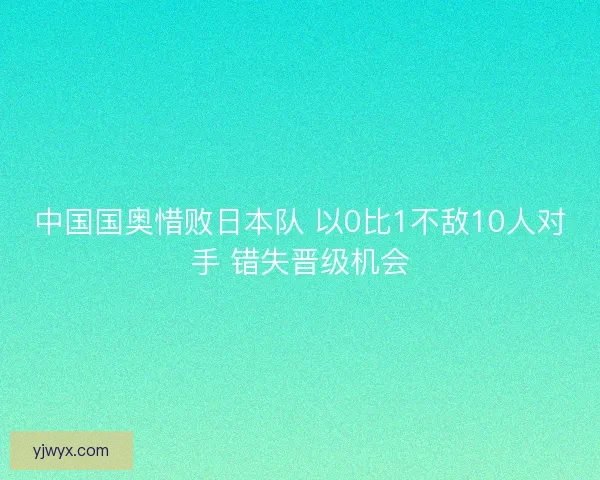 中国国奥惜败日本队 以0比1不敌10人对手 错失晋级机会 中国国奥惜败日本队 以0比1不敌10人对手 错失晋级机会