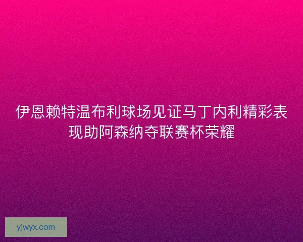 伊恩赖特温布利球场见证马丁内利精彩表现助阿森纳夺联赛杯荣耀
