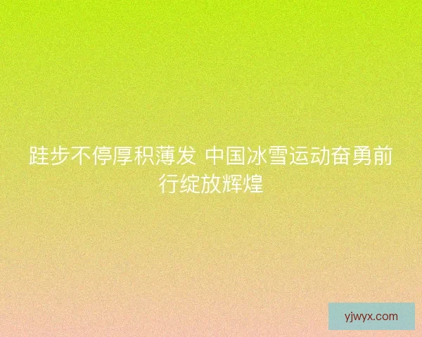 跬步不停厚积薄发 中国冰雪运动奋勇前行绽放辉煌 跬步不停厚积薄发 中国冰雪运动奋勇前行绽放辉煌