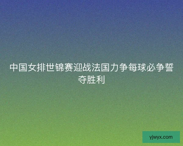 中国女排世锦赛迎战法国力争每球必争誓夺胜利 中国女排世锦赛迎战法国力争每球必争誓夺胜利