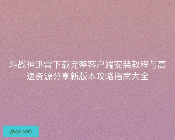 斗战神迅雷下载完整客户端安装教程与高速资源分享新版本攻略指南大全