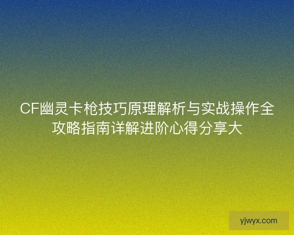 CF幽灵卡枪技巧原理解析与实战操作全攻略指南详解进阶心得分享大 CF幽灵卡枪技巧原理解析与实战操作全攻略指南详解进阶心得分享大
