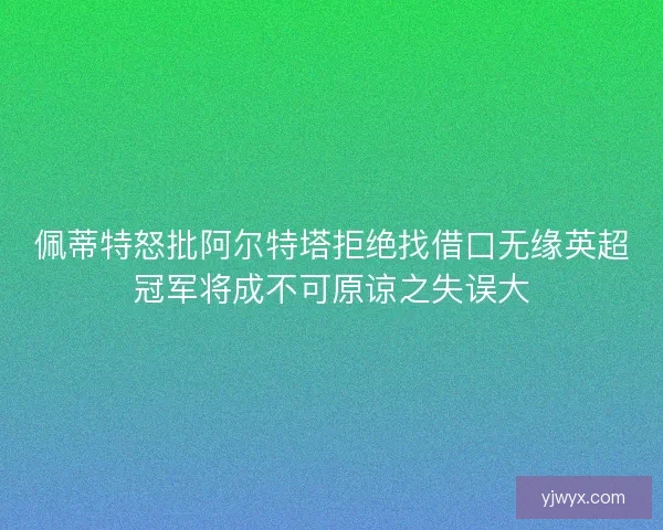 佩蒂特怒批阿尔特塔拒绝找借口无缘英超冠军将成不可原谅之失误大 佩蒂特怒批阿尔特塔拒绝找借口无缘英超冠军将成不可原谅之失误大
