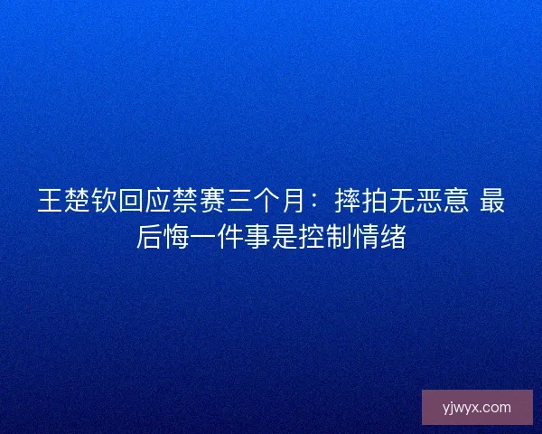 王楚钦回应禁赛三个月:摔拍无恶意 最后悔一件事是控制情绪 王楚钦回应禁赛三个月:摔拍无恶意 最后悔一件事是控制情绪