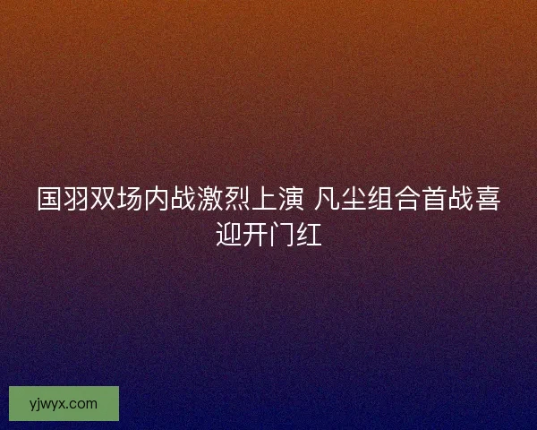 国羽双场内战激烈上演 凡尘组合首战喜迎开门红 国羽双场内战激烈上演 凡尘组合首战喜迎开门红